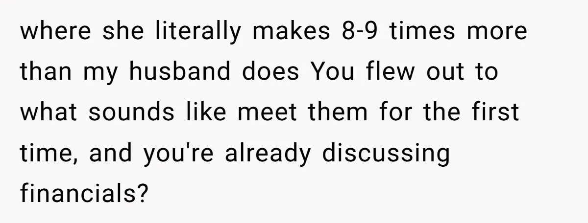 where she literally makes 8-9 times more than my husband does You flew out to what sounds like meet them for the first time, and you're already discussing financials?