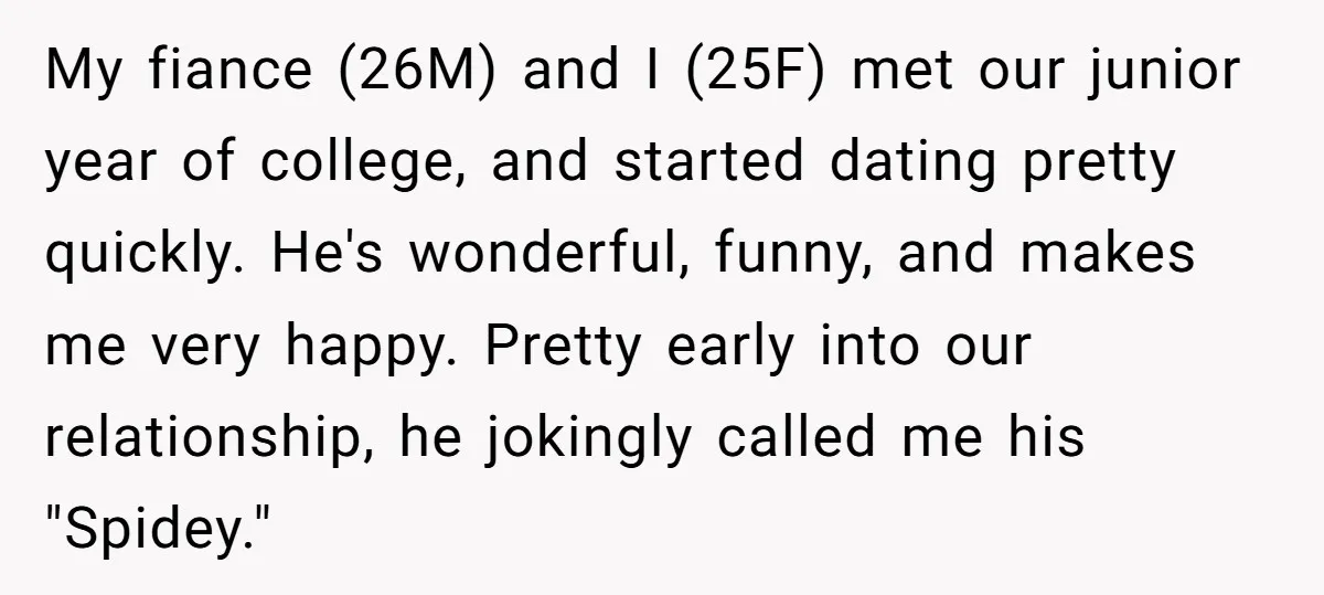 My fiance (26M) and I (25F) met our junior year of college, and started dating pretty quickly. He's wonderful, funny, and makes me very happy. Pretty early into our relationship,...