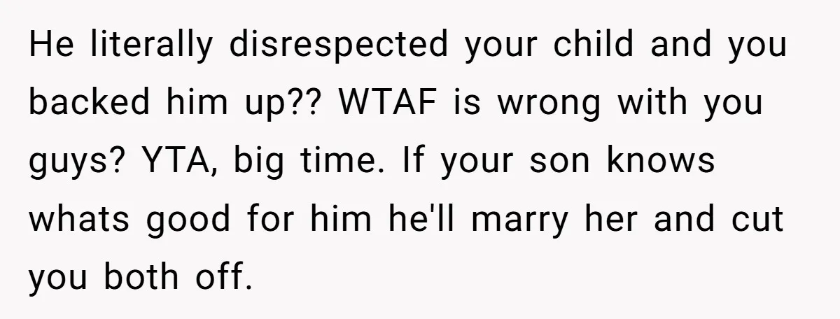 He literally disrespected your child and you backed him up?? WTAF is wrong with you guys? YTA, big time. If your son knows whats good for him he'll marry her...
