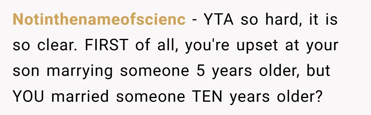 Notinthenameofscienc − YTA so hard, it is so clear. FIRST of all, you're upset at your son marrying someone 5 years older, but YOU married someone TEN years older?