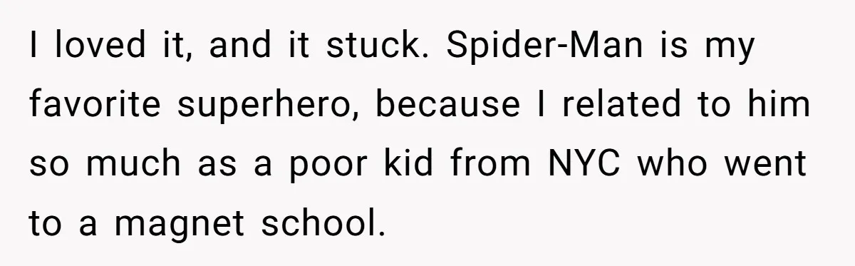 I loved it, and it stuck. Spider-Man is my favorite superhero, because I related to him so much as a poor kid from NYC who went to a magnet school.
