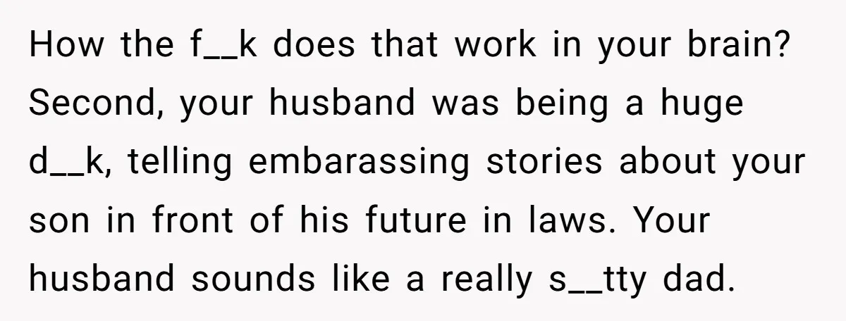 How the f__k does that work in your brain? Second, your husband was being a huge d__k, telling embarassing stories about your son in front of his future in laws....