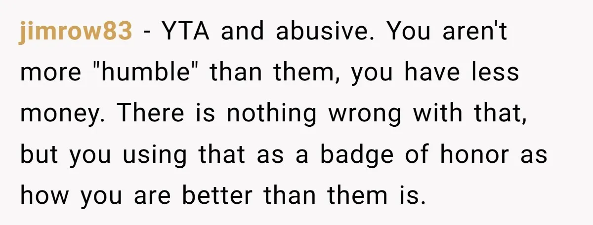 jimrow83 − YTA and abusive. You aren't more "humble" than them, you have less money. There is nothing wrong with that, but you using that as a badge of honor...