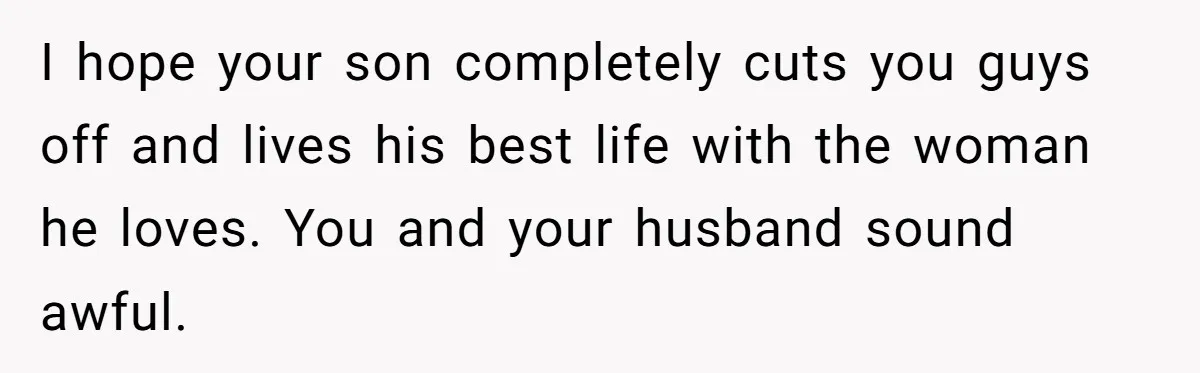 I hope your son completely cuts you guys off and lives his best life with the woman he loves. You and your husband sound awful.