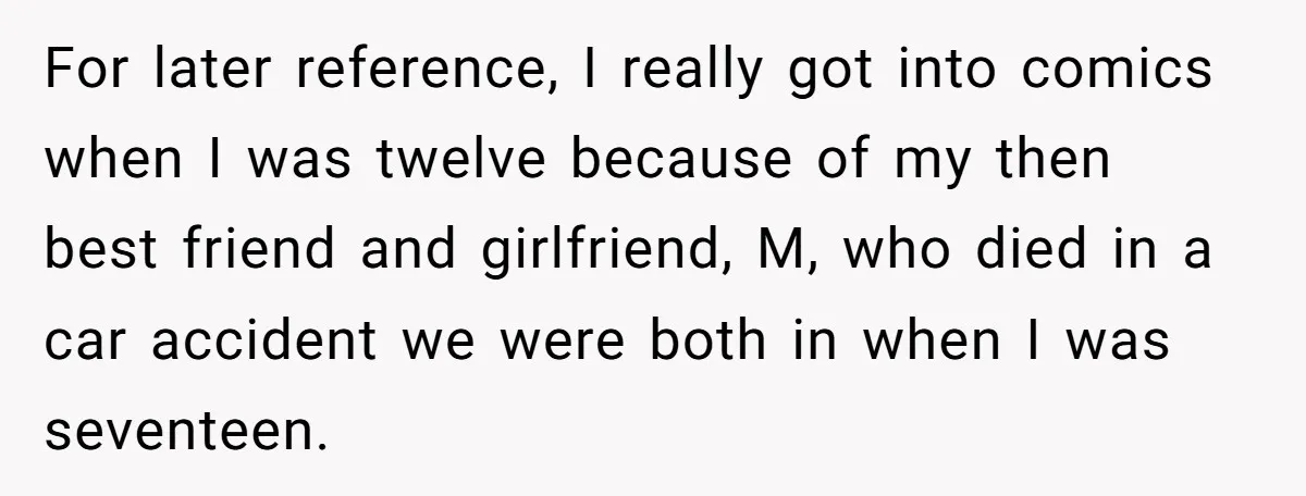 For later reference, I really got into comics when I was twelve because of my then best friend and girlfriend, M, who died in a car accident we were both...