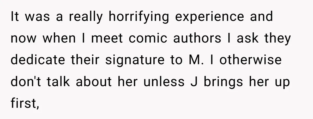 It was a really horrifying experience and now when I meet comic authors I ask they dedicate their signature to M. I otherwise don't talk about her unless J brings...