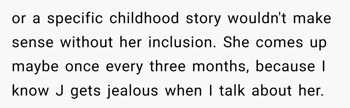 or a specific childhood story wouldn't make sense without her inclusion. She comes up maybe once every three months, because I know J gets jealous when I talk about her.