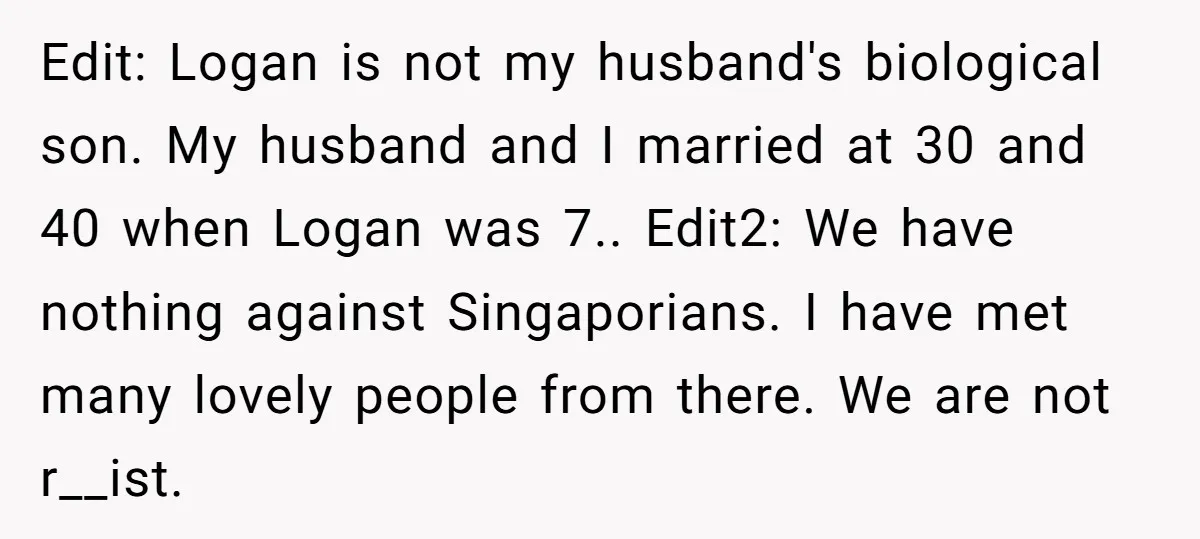 Edit: Logan is not my husband's biological son. My husband and I married at 30 and 40 when Logan was 7.. Edit2: We have nothing against Singaporians. I have met...