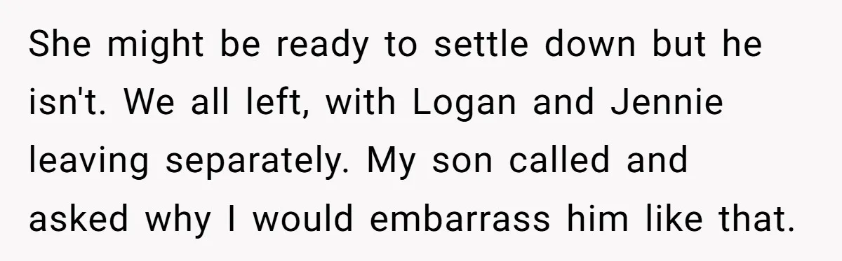 She might be ready to settle down but he isn't. We all left, with Logan and Jennie leaving separately. My son called and asked why I would embarrass him like...