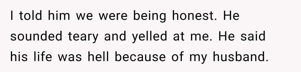 I told him we were being honest. He sounded teary and yelled at me. He said his life was hell because of my husband.