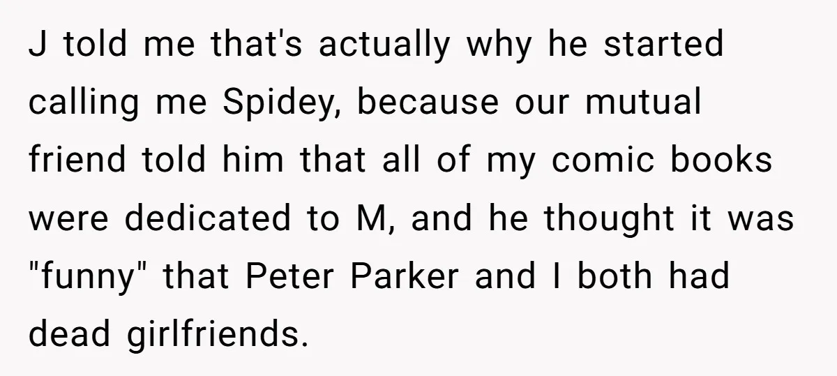 J told me that's actually why he started calling me Spidey, because our mutual friend told him that all of my comic books were dedicated to M, and he thought...