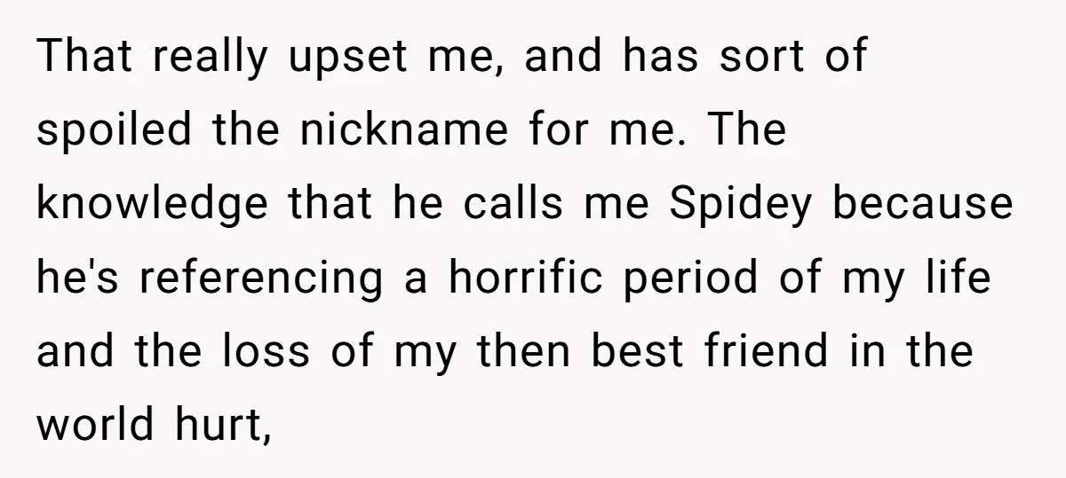 That really upset me, and has sort of spoiled the nickname for me. The knowledge that he calls me Spidey because he's referencing a horrific period of my life and...
