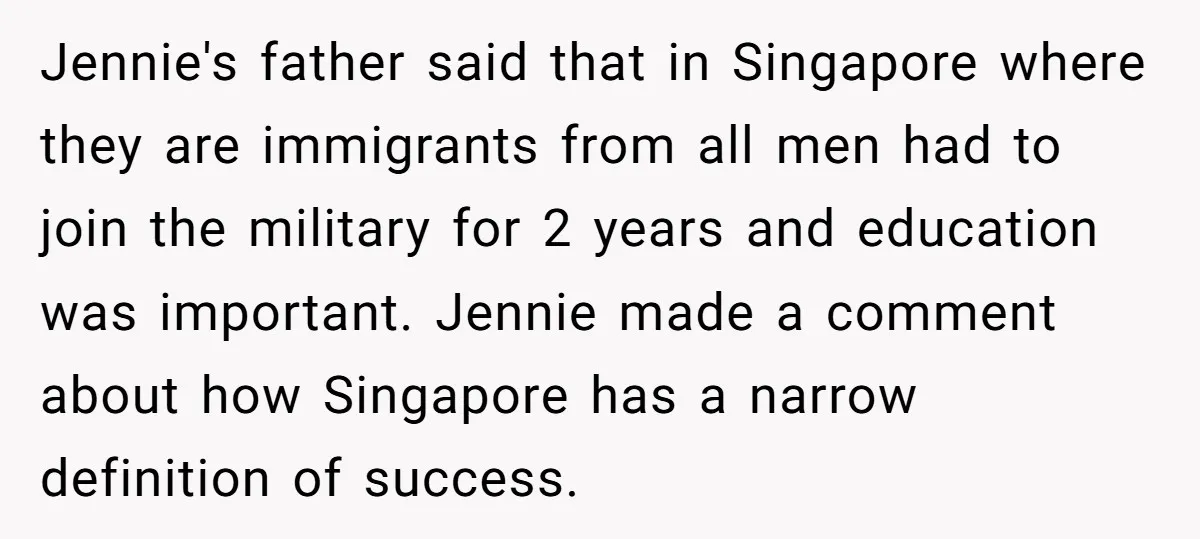 Jennie's father said that in Singapore where they are immigrants from all men had to join the military for 2 years and education was important. Jennie made a comment about...