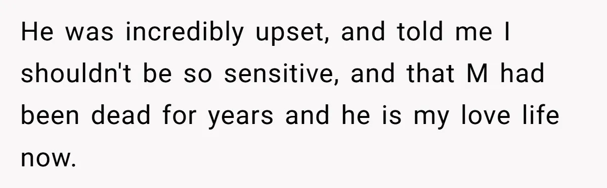 He was incredibly upset, and told me I shouldn't be so sensitive, and that M had been dead for years and he is my love life now.