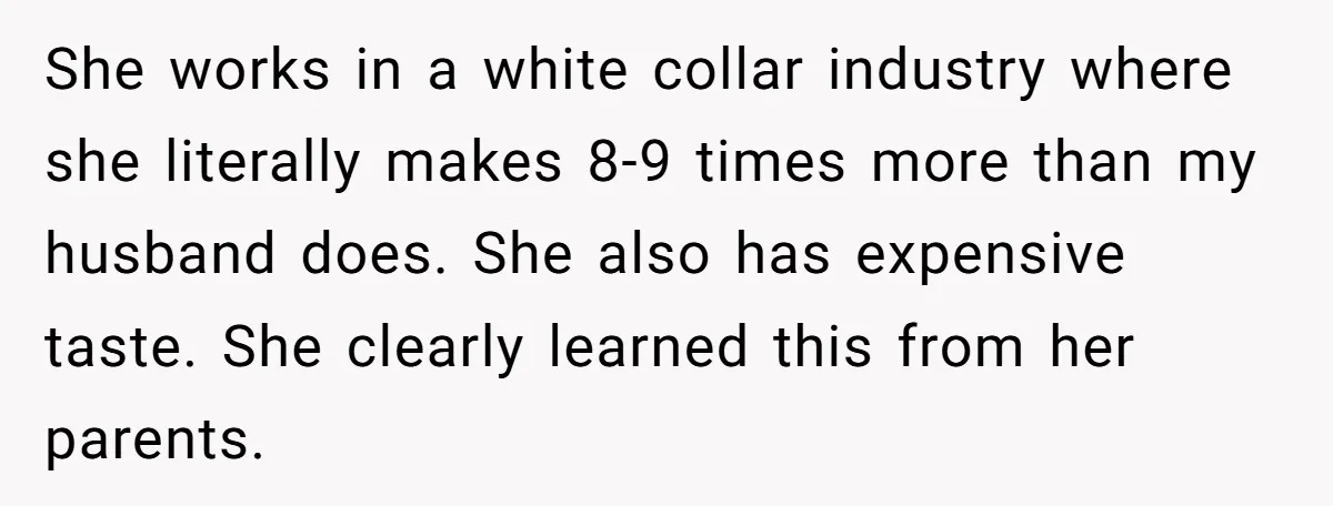 She works in a white collar industry where she literally makes 8-9 times more than my husband does. She also has expensive taste. She clearly learned this from her parents.