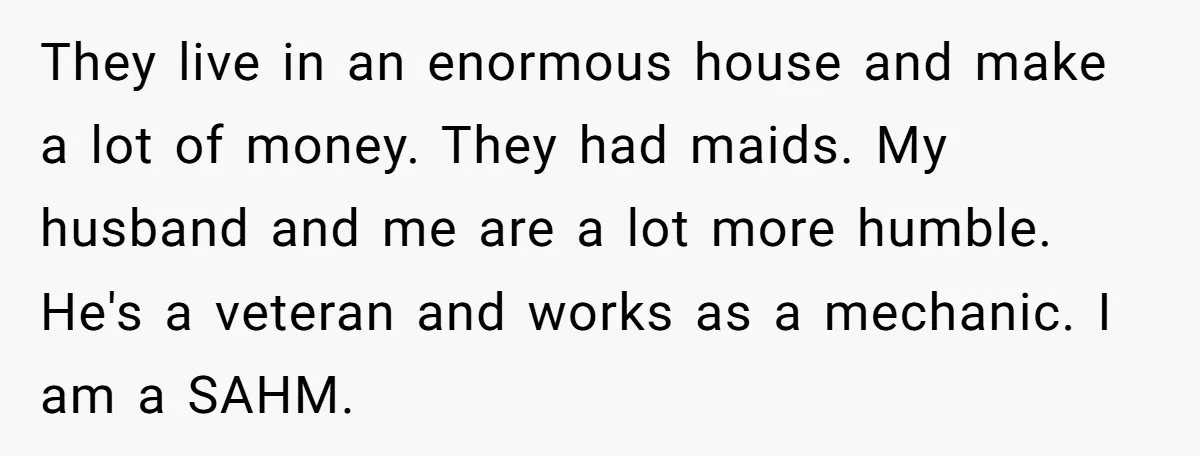 They live in an enormous house and make a lot of money. They had maids. My husband and me are a lot more humble. He's a veteran and works as...
