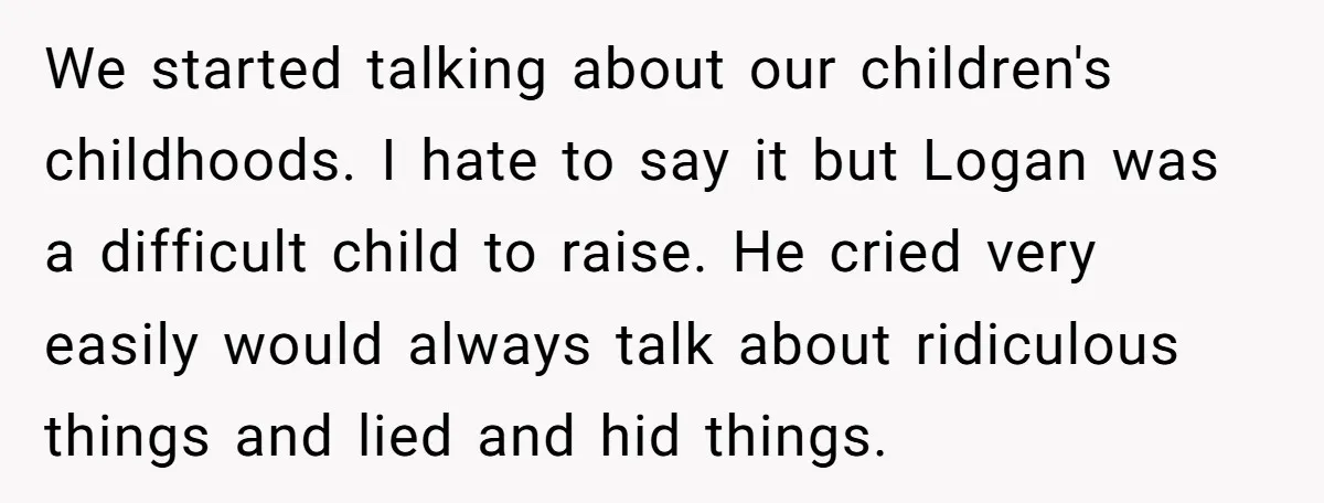 We started talking about our children's childhoods. I hate to say it but Logan was a difficult child to raise. He cried very easily would always talk about ridiculous things...