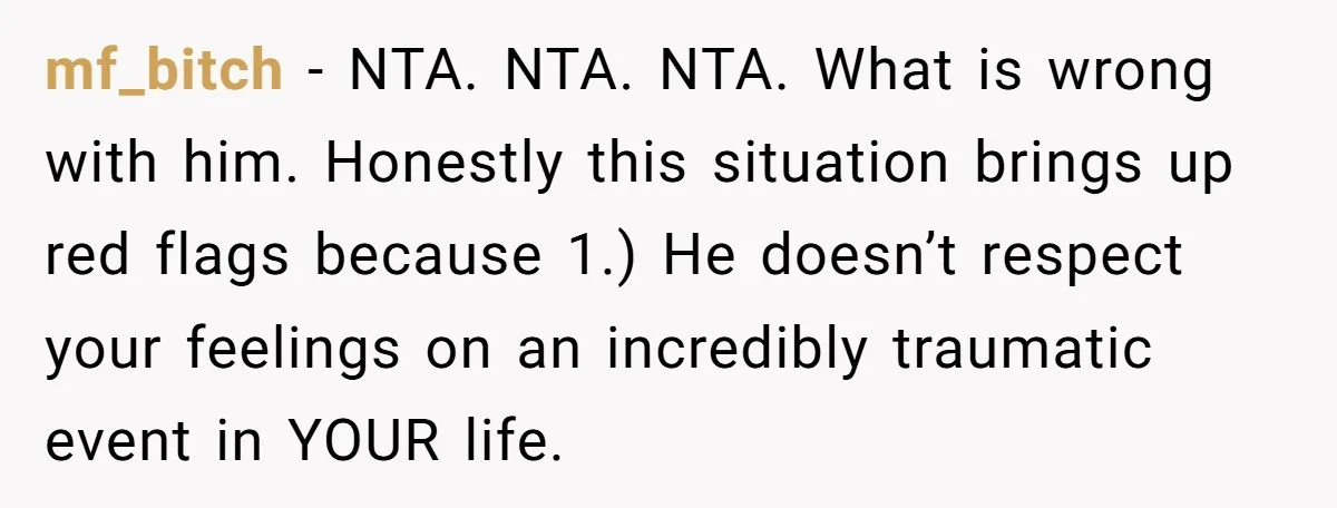 mf_bitch − NTA. NTA. NTA. What is wrong with him. Honestly this situation brings up red flags because 1.) He doesn’t respect your feelings on an incredibly traumatic event in...