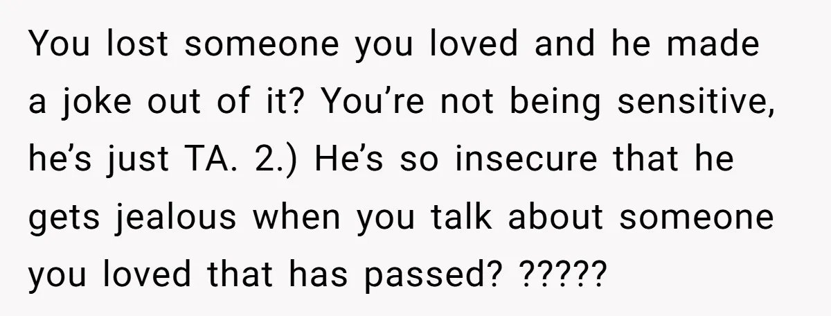 You lost someone you loved and he made a joke out of it? You’re not being sensitive, he’s just TA. 2.) He’s so insecure that he gets jealous when you...