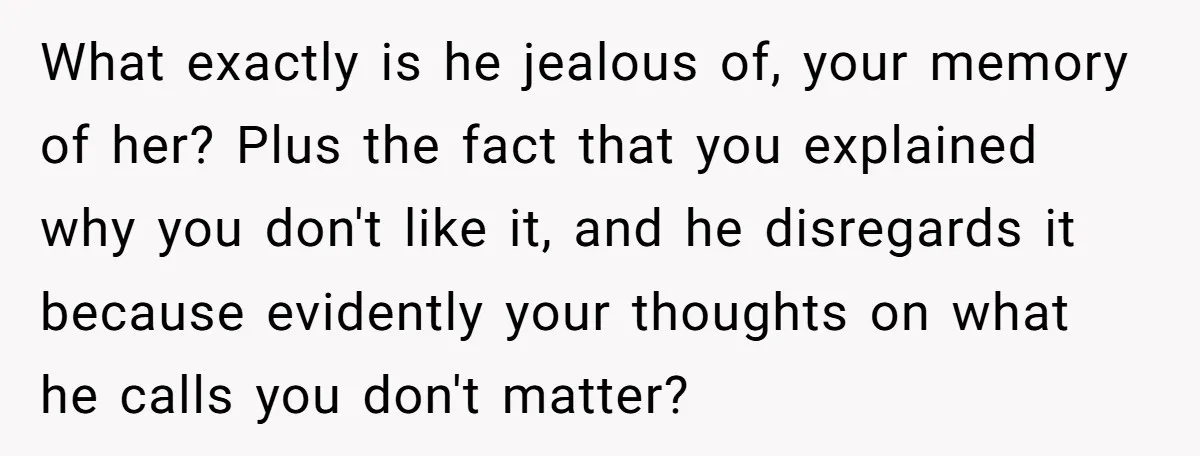 What exactly is he jealous of, your memory of her? Plus the fact that you explained why you don't like it, and he disregards it because evidently your thoughts on...