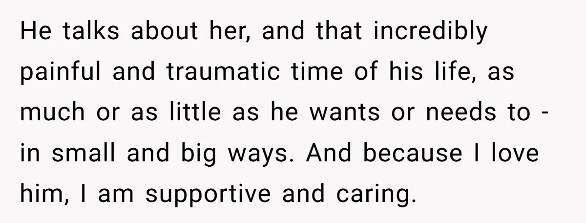 He talks about her, and that incredibly painful and traumatic time of his life, as much or as little as he wants or needs to - in small and big...