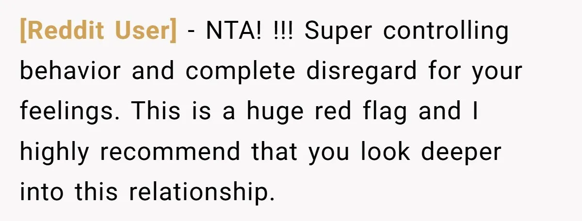 [Reddit User] − NTA! !!! Super controlling behavior and complete disregard for your feelings. This is a huge red flag and I highly recommend that you look deeper into this...
