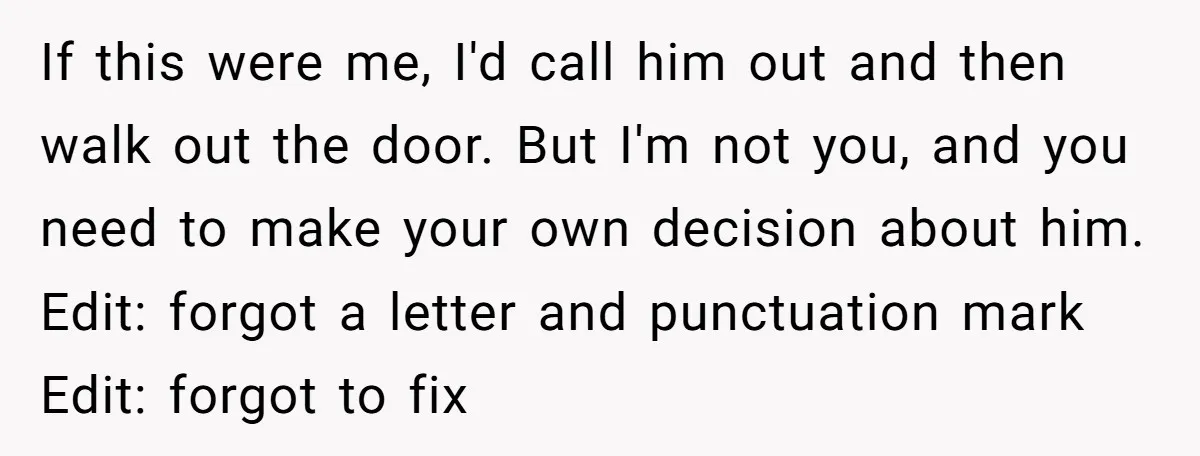 If this were me, I'd call him out and then walk out the door. But I'm not you, and you need to make your own decision about him. Edit: forgot...