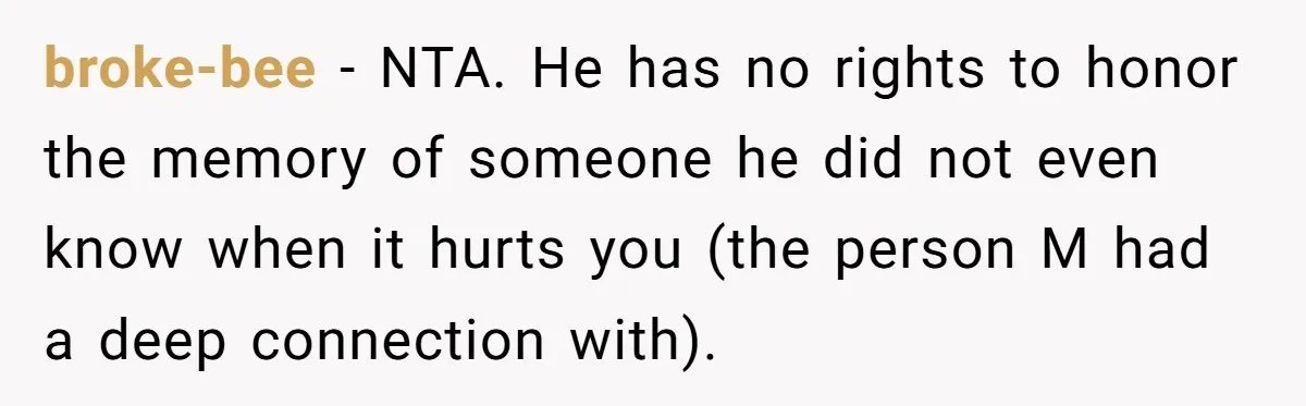 broke-bee − NTA. He has no rights to honor the memory of someone he did not even know when it hurts you (the person M had a deep connection with).
