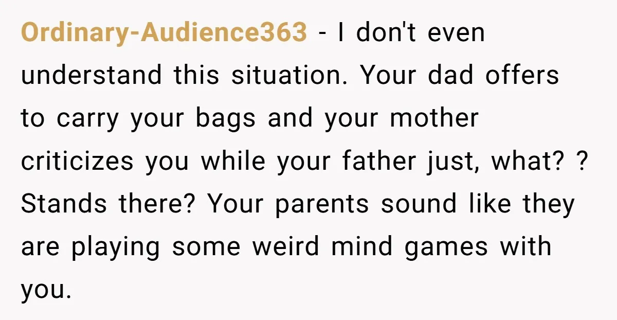 Ordinary-Audience363 − I don't even understand this situation. Your dad offers to carry your bags and your mother criticizes you while your father just, what? ? Stands there? Your parents...