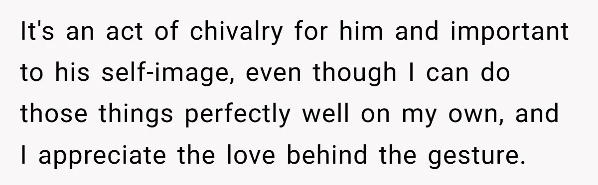It's an act of chivalry for him and important to his self-image, even though I can do those things perfectly well on my own, and I appreciate the love behind...