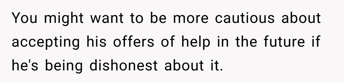 You might want to be more cautious about accepting his offers of help in the future if he's being dishonest about it.