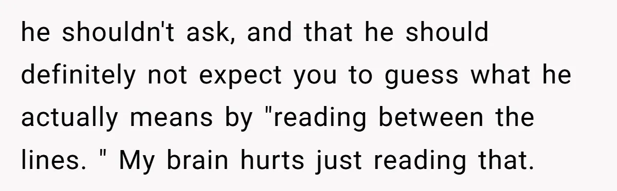 he shouldn't ask, and that he should definitely not expect you to guess what he actually means by "reading between the lines. " My brain hurts just reading that.