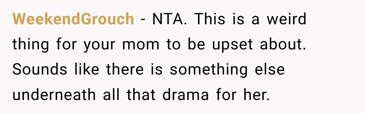WeekendGrouch − NTA. This is a weird thing for your mom to be upset about. Sounds like there is something else underneath all that drama for her.