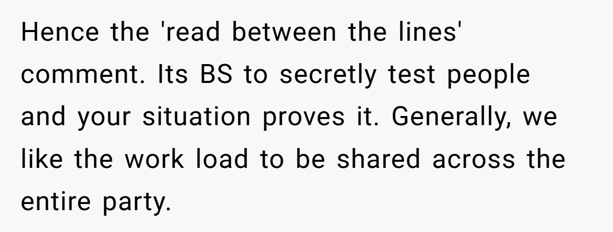 Hence the 'read between the lines' comment. Its BS to secretly test people and your situation proves it. Generally, we like the work load to be shared across the entire...