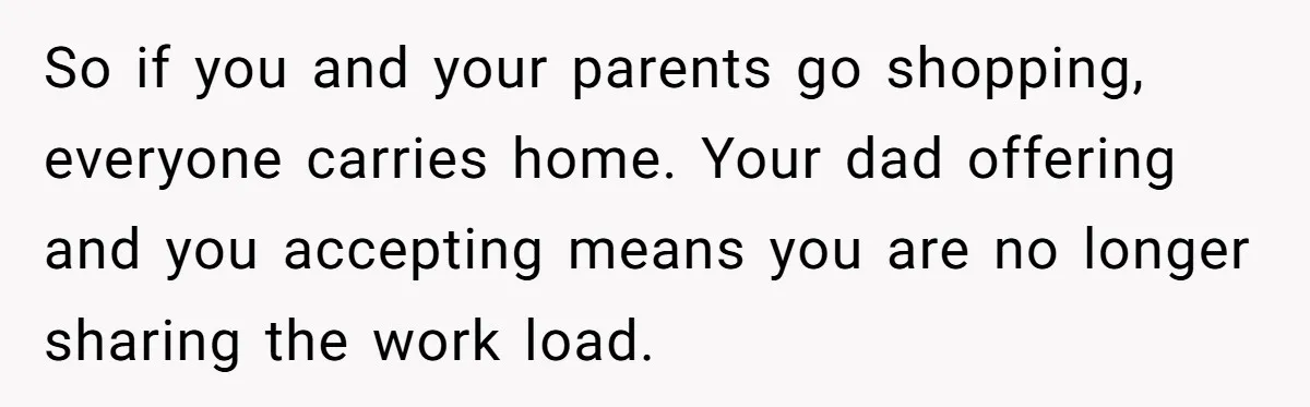 So if you and your parents go shopping, everyone carries home. Your dad offering and you accepting means you are no longer sharing the work load.