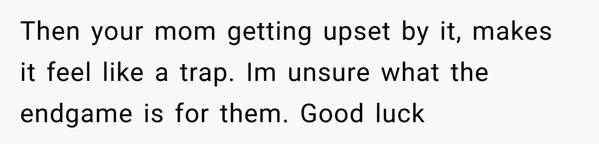 Then your mom getting upset by it, makes it feel like a trap. Im unsure what the endgame is for them. Good luck