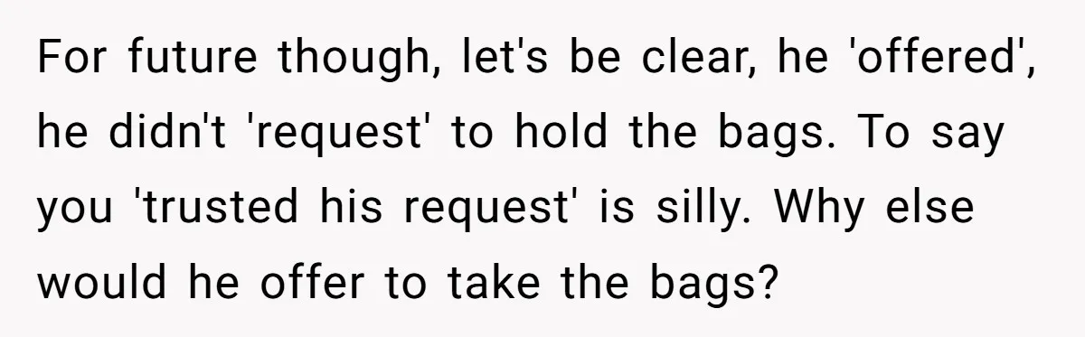 For future though, let's be clear, he 'offered', he didn't 'request' to hold the bags. To say you 'trusted his request' is silly. Why else would he offer to take...
