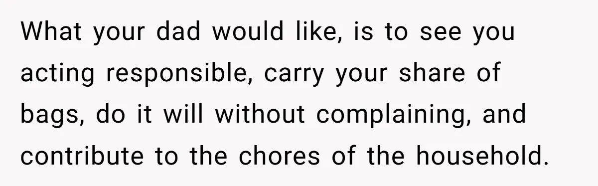 What your dad would like, is to see you acting responsible, carry your share of bags, do it will without complaining, and contribute to the chores of the household.