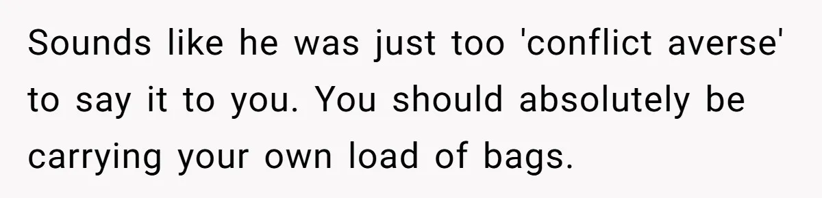 Sounds like he was just too 'conflict averse' to say it to you. You should absolutely be carrying your own load of bags.