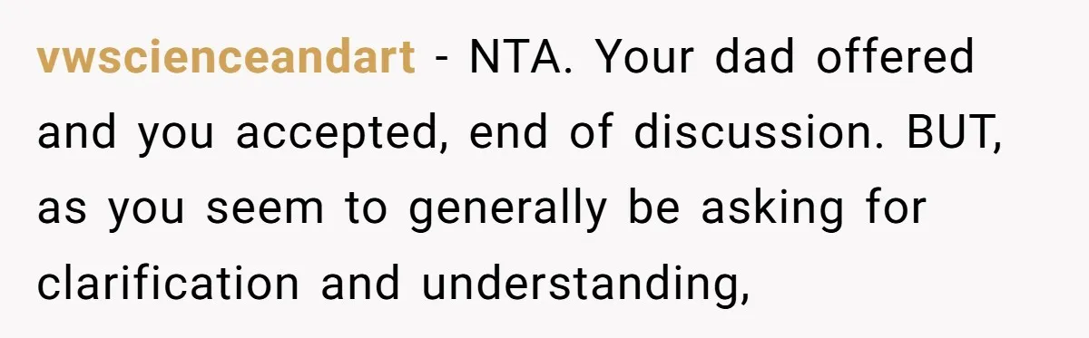 vwscienceandart − NTA. Your dad offered and you accepted, end of discussion. BUT, as you seem to generally be asking for clarification and understanding,