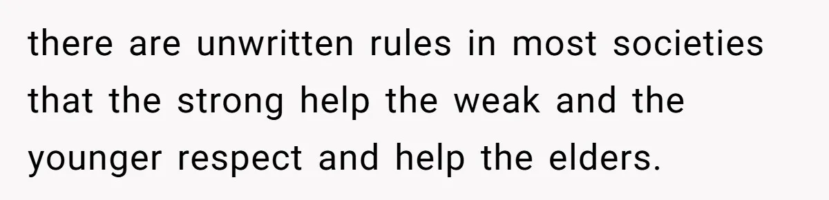 there are unwritten rules in most societies that the strong help the weak and the younger respect and help the elders.