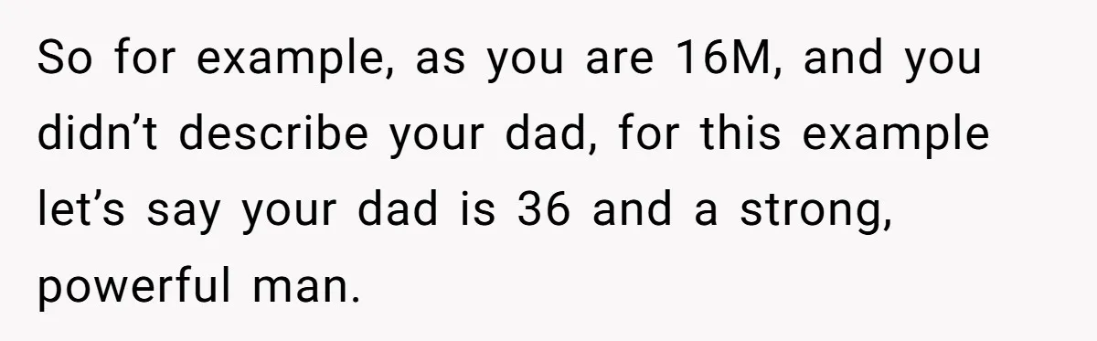 So for example, as you are 16M, and you didn’t describe your dad, for this example let’s say your dad is 36 and a strong, powerful man.