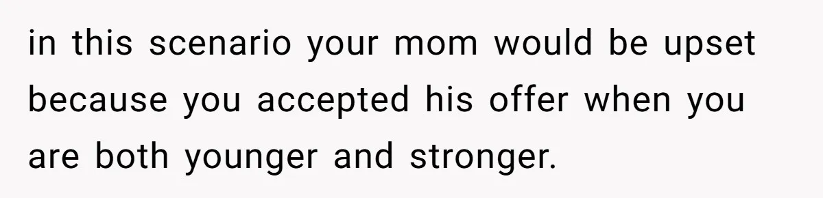 in this scenario your mom would be upset because you accepted his offer when you are both younger and stronger.