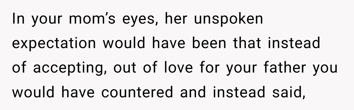 In your mom’s eyes, her unspoken expectation would have been that instead of accepting, out of love for your father you would have countered and instead said,
