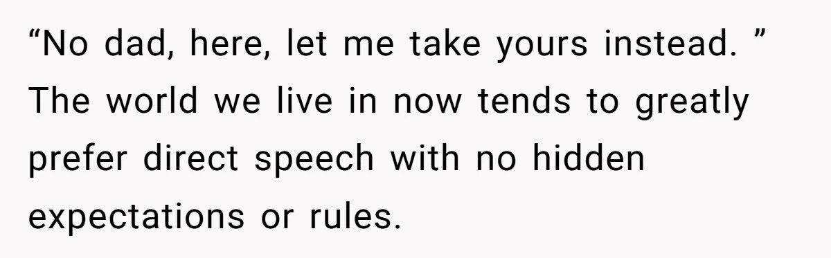 “No dad, here, let me take yours instead. ” The world we live in now tends to greatly prefer direct speech with no hidden expectations or rules.