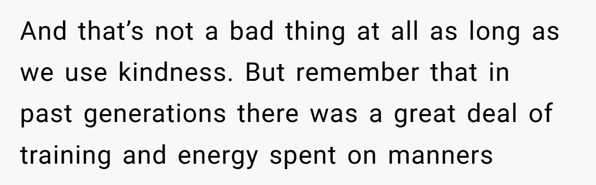 And that’s not a bad thing at all as long as we use kindness. But remember that in past generations there was a great deal of training and energy spent...