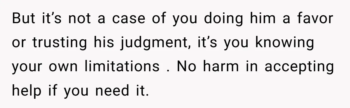 But it’s not a case of you doing him a favor or trusting his judgment, it’s you knowing your own limitations . No harm in accepting help if you need...