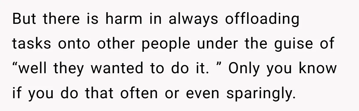 But there is harm in always offloading tasks onto other people under the guise of “well they wanted to do it. ” Only you know if you do that often...