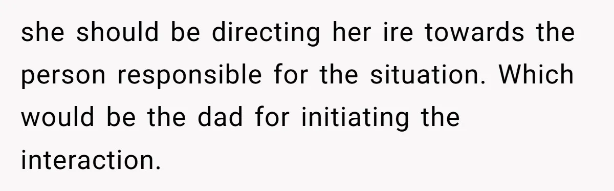 she should be directing her ire towards the person responsible for the situation. Which would be the dad for initiating the interaction.
