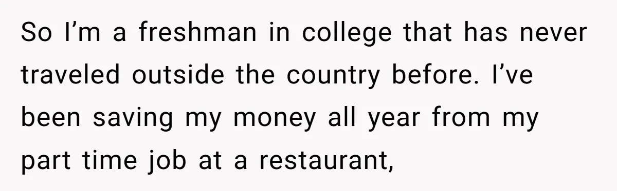 So I’m a freshman in college that has never traveled outside the country before. I’ve been saving my money all year from my part time job at a restaurant,